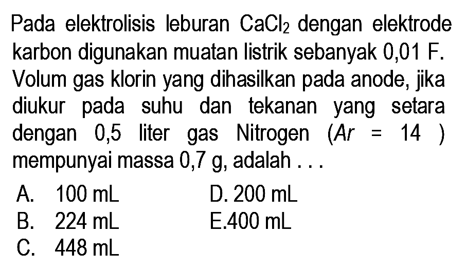 Pada elektrolisis leburan CaCl2 dengan elektrode karbon digunakan muatan listrik sebanyak 0,01 F. Volum gas klorin yang dihasilkan pada anode, jika diukur pada suhu dan tekanan yang setara dengan 0,5 liter gas Nitrogen  (A r=14)  mempunyai massa  0,7 g, adalah ...
A.  100 mL
D.  200 mL
B.  224 mL
E.  400 mL
C.  448 mL