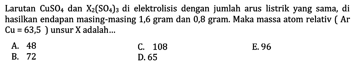 Larutan  CuSO4  dan  X2(SO4)3  di elektrolisis dengan jumlah arus listrik yang sama, di hasilkan endapan masing-masing 1,6 gram dan 0,8 gram. Maka massa atom relativ (Ar  Cu=63,5  ) unsur  X  adalah...
A. 48
C. 108
E. 96
B. 72
D. 65