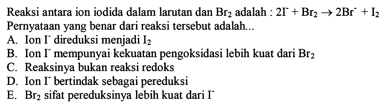 Reaksi antara ion iodida dalam larutan dan Br_(2) adalah : 2I^(-)+Br2 -> 2Br^-+I2 Pernyataan yang benar dari reaksi tersebut adalah...
A. Ion I^- direduksi menjadi I2 
B. Ion I^- mempunyai kekuatan pengoksidasi lebih kuat dari Br2 
C. Reaksinya bukan reaksi redoks
D. Ion I^- bertindak sebagai pereduksi
E. Br2 sifat pereduksinya lebih kuat dari I^- 