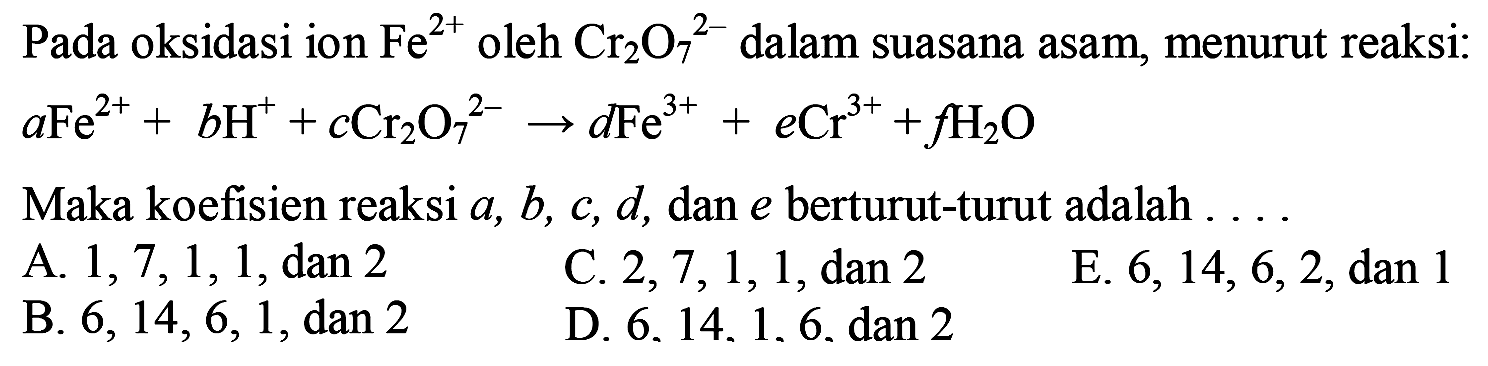 Pada oksidasi ion Fe^(2+) oleh Cr2O7^(2-) dalam suasana asam, menurut reaksi: aFe^(2+) + bH^+ + cCr2O7^(2-) -> dFe^(3+) + eCr^(3+) + fH2O Maka koefisien reaksi a, b, c, d, dan e berturut-turut adalah ... 