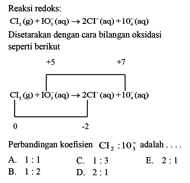 Reaksi redoks: CI2 (g) + IO3^- (aq) -> 2 CI^- (aq) + IO4^- (aq) Disetarakan dengan cara bilangan oksidasi seperti berikut +5 +7 CI2 (g) + IO3^- (aq) -> 2 CI^- (aq) + IO4^- (aq) 0 -2 
Perbandingan koefisien CI2 : IO3^- adalah ... A. 1 : 1 C. 1 : 3 E. 2 : 1 B. 1 : 2 D. 2 : 1