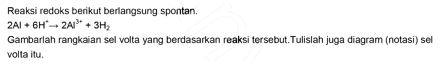 Reaksi redoks berikut berlangsung spontan. 2 AI + 6 H^+ -> 2 AI^(3+) + 3 H2 Gambarlah rangkaian sel volta yang berdasarkan reaksi tersebut. Tulislah juga diagram (notasi) sel volta itu.