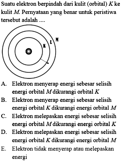 Suatu elektron berpindah dari kulit (orbital)  K  ke kulit  M . Pernyataan yang benar untuk peristiwa tersebut adalah ....

A. Elektron menyerap energi sebesar selisih energi orbital  M  dikurangi orbital  K 
B. Elektron menyerap energi sebesar selisih energi orbital  K  dikurangi energi orbital  M 
C. Elektron melepaskan energi sebesar selisih energi orbital  M  dikurangi energi orbital  K 
D. Elektron melepaskan energi sebesar selisih energi orbital  K  dikurangi energi orbital  M 
E. Elektron tidak menyerap atau melepaskan energi