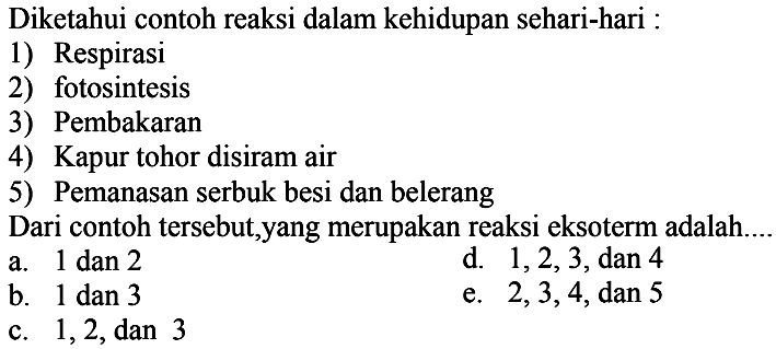 Diketahui contoh reaksi dalam kehidupan sehari-hari : 1) Respirasi 2) fotosintesis 3) Pembakaran 4) Kapur tohor disiram air 5) Pemanasan serbuk besi dan belerang Dari contoh tersebut,yang merupakan reaksi eksoterm adalah..... 