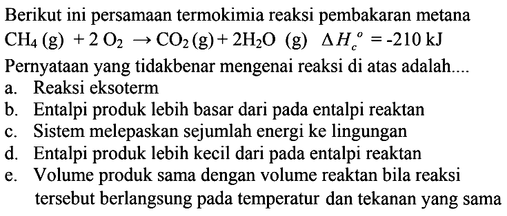 Berikut ini persamaan termokimia reaksi pembakaran metana CH4(g)+2O2->CO2(g)+2H2O(g) segitiga Hc=-210 kJ Pernyataan yang tidakbenar mengenai reaksi di atas adalah....a. Reaksi eksotermb. Entalpi produk lebih basar dari pada entalpi reaktanc. Sistem melepaskan sejumlah energi ke lingungand. Entalpi produk lebih kecil dari pada entalpi reaktane. Volume produk sama dengan volume reaktan bila reaksi tersebut berlangsung pada temperatur dan tekanan yang sama