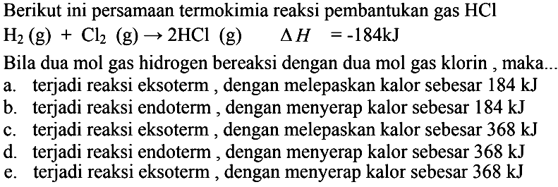 Berikut ini persamaan termokimia reaksi pembantukan gas  HCl  H2(g)+Cl2(g) -> 2HCl(g) segitiga H=-184 kJ  Bila dua mol gas hidrogen bereaksi dengan dua mol gas klorin, maka...