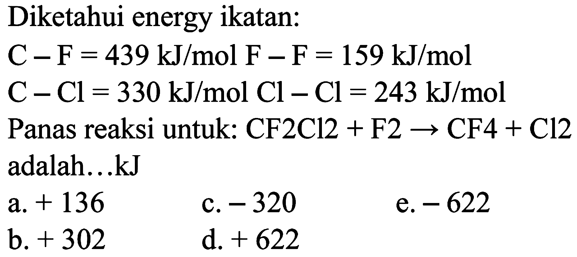 Diketahui energy ikatan: 
C-F = 439 kJ/mol 
F-F = 159 kJ/mol 
C-Cl = 330 kJ/mol 
Cl-Cl = 243 kJ/mol 
Panas reaksi untuk: CF2Cl2 + F2 -> CF4 + Cl2 adalah ... kJ 