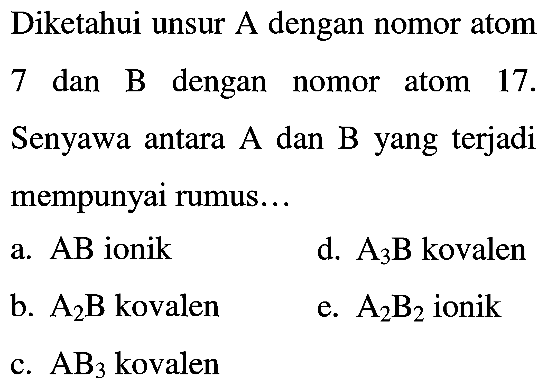 Diketahui unsur  A  dengan nomor atom
7 dan  B  dengan nomor atom  17 . 
Senyawa antara A dan B yang terjadi mempunyai rumus...
a.  A B  ionik
d.  A_(3) ~B  kovalen
b.  A_(2) B  kovalen
e.  A_(2) B_(2)  ionik
c.  AB_(3)  kovalen