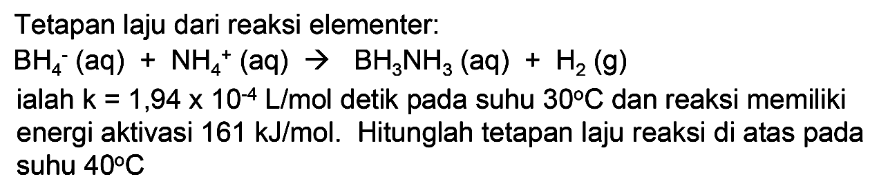 Tetapan laju dari reaksi elementer:
BH4^- (aq) + NH4^+ (aq) - > BH3NH3 (aq) + H2 (g) ialah k=1,94 x 10^(-4) L/mol detik pada suhu 30 C dan reaksi memiliki
energi aktivasi 161 kJ/mol. Hitunglah tetapan laju reaksi di atas pada suhu 40 C