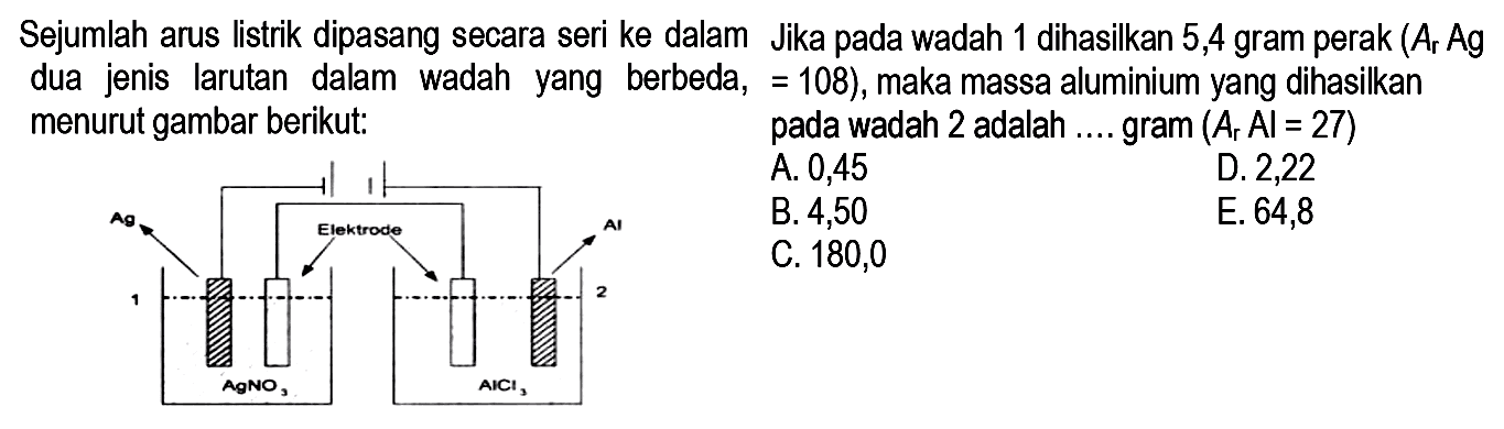 Sejumlah arus listrik dipasang secara seri ke dalam Jika pada wadah 1 dihasilkan 5,4 gram perak  (Ar Ag.  dua jenis larutan dalam wadah yang berbeda=108), maka massa aluminium yang dihasilkan menurut gambar berikut: pada wadah 2 adalah .... gram  (Ar Al=27)  