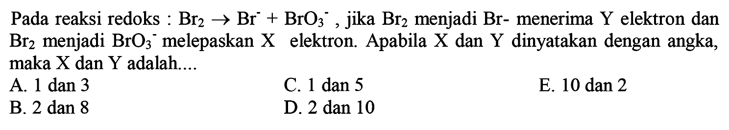 Pada reaksi redoks :  Br2 -> Br^- + BrO3^- , jika  Br2  menjadi Br- menerima  Y  elektron dan  Br2  menjadi  BrO3^- melepaskan  X  elektron. Apabila  X  dan  Y  dinyatakan dengan angka, maka  X  dan  Y  adalah....