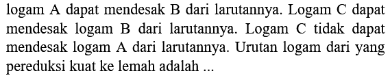 logam A dapat mendesak B dari larutannya. Logam C dapat mendesak logam B dari larutannya. Logam C tidak dapat mendesak logam A dari larutannya. Urutan logam dari yang pereduksi kuat ke lemah adalah ...