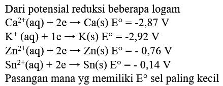 Dari potensial reduksi beberapa logam
Ca^2+(aq)+2 e -> Ca(s) E=-2,87 V
K^+(aq)+1 e -> K(s) E=-2,92 V
Zn^2+(aq)+2 e -> Zn(s) E=-0,76 V
Sn^2+(aq)+2 e -> Sn(s) E=-0,14 V
Pasangan mana yg memiliki  E  sel paling kecil