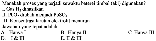 Manakah proses yang terjadi sewaktu baterei timbal (aki) digunakan?
I. Gas H2 dihasilkan II. PbO2 diubah menjadi PbSO4 III. Konsentrasi larutan elektrolit menurun Jawaban yang tepat adalah...
