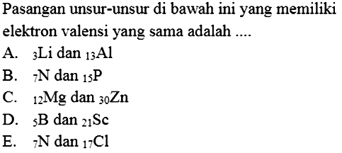 Pasangan unsur-unsur di bawah ini yang memiliki elektron valensi yang sama adalah ....
A.   3 Li dan   13 Al
B.   7 N dan   15 kg 
C.   12 Mg dan   30 Zn
D.   5 B dan   21 Sc
E.   7 N dan   17 Cl