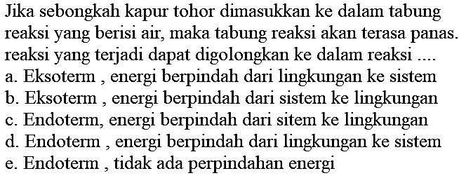 Jika sebongkah kapur tohor dimasukkan ke dalam tabung reaksi yang berisi air, maka tabung reaksi akan terasa panas. reaksi yang terjadi dapat digolongkan ke dalam reaksi .... a. Eksoterm, energi berpindah dari lingkungan ke sistem b. Eksoterm, energi berpindah dari sistem ke lingkungan c. Endoterm, energi berpindah dari sitem ke lingkungan d. Endoterm, energi berpindah dari lingkungan ke sistem e. Endoterm, tidak ada perpindahan energi 