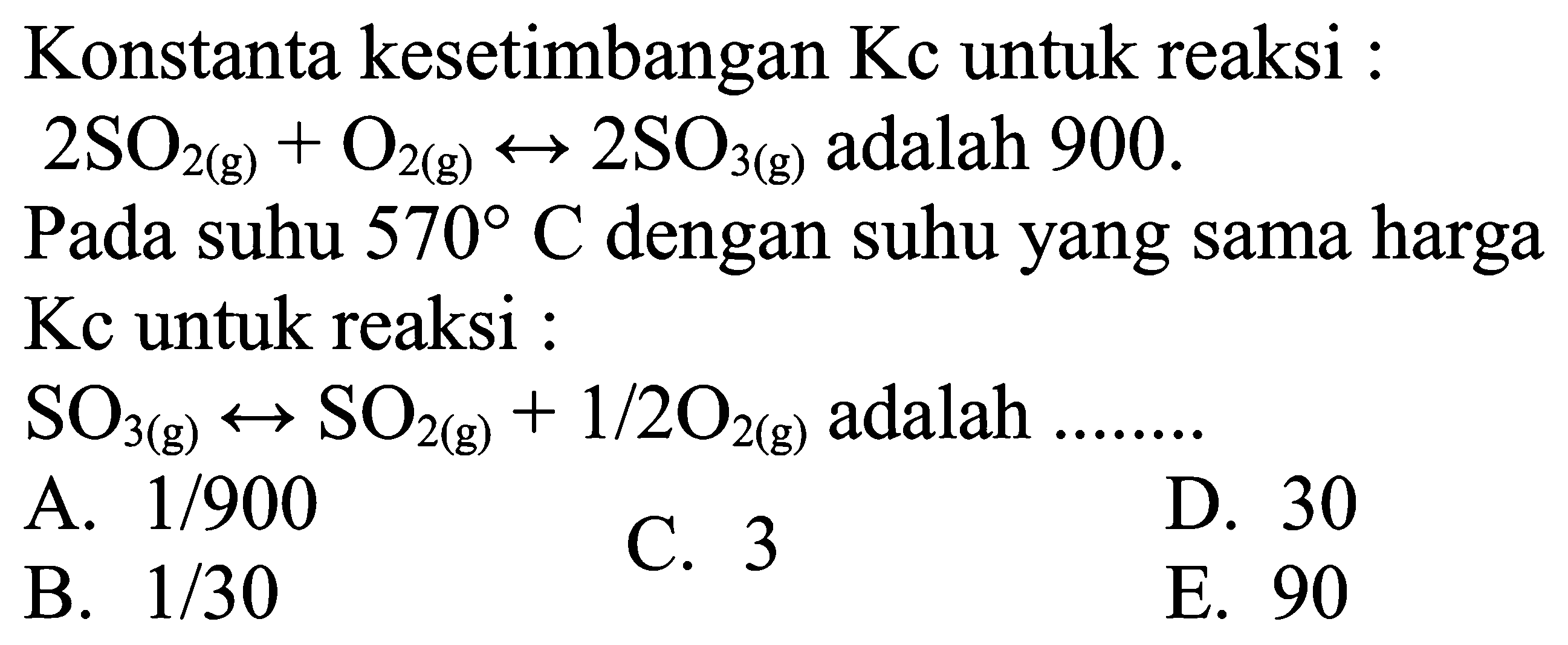 Konstanta kesetimbangan Kc untuk reaksi :  2 SO2(g)+O2(g) <--> 2 SO3(g) adalah 900 .
Pada suhu  570 C dengan suhu yang sama harga Kc untuk reaksi :
SO3(g) <--> SO2(g)+1 / 2 O2(g) adalah
A.  1 / 900 
C. 3
D. 30
B.  1 / 30 
E. 90