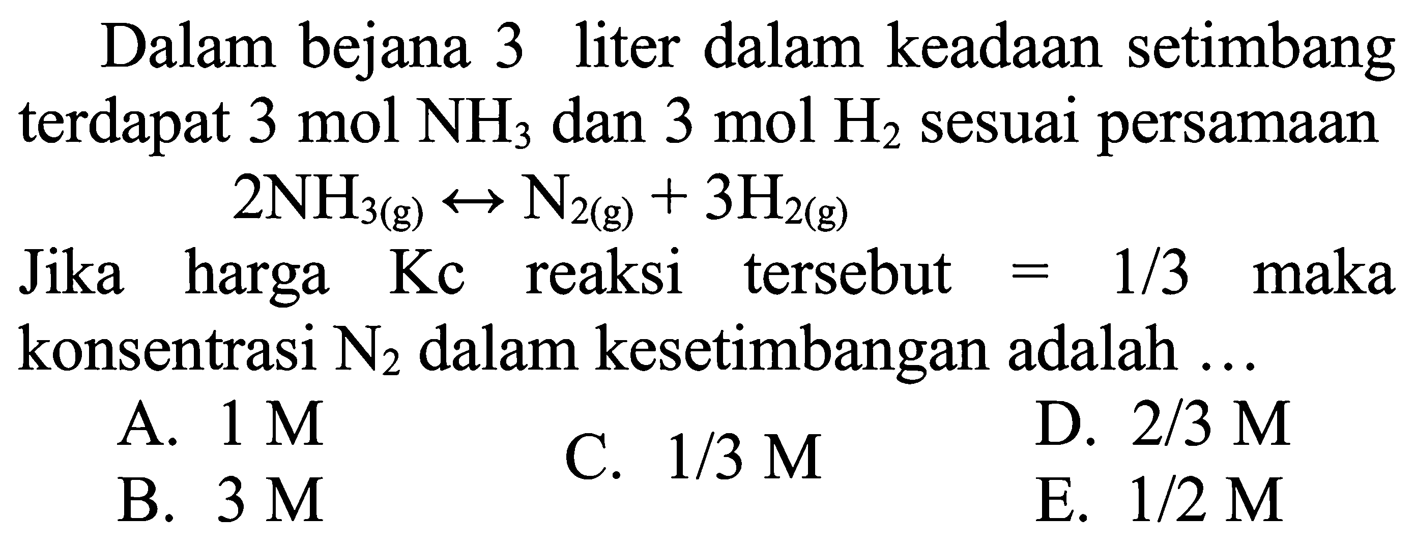 Dalam bejana 3 liter dalam keadaan setimbang terdapat  3 mol NH3 dan  3 mol H2 sesuai persamaan

2 NH3(g) <--> N2(g)+3 H2(g)

Jika harga Kc reaksi tersebut  =1 / 3  maka konsentrasi N2 dalam kesetimbangan adalah ...
A.  1 M
C.  1 / 3 M
D.  2 / 3 M
B.  3 M
E.  1 / 2 M