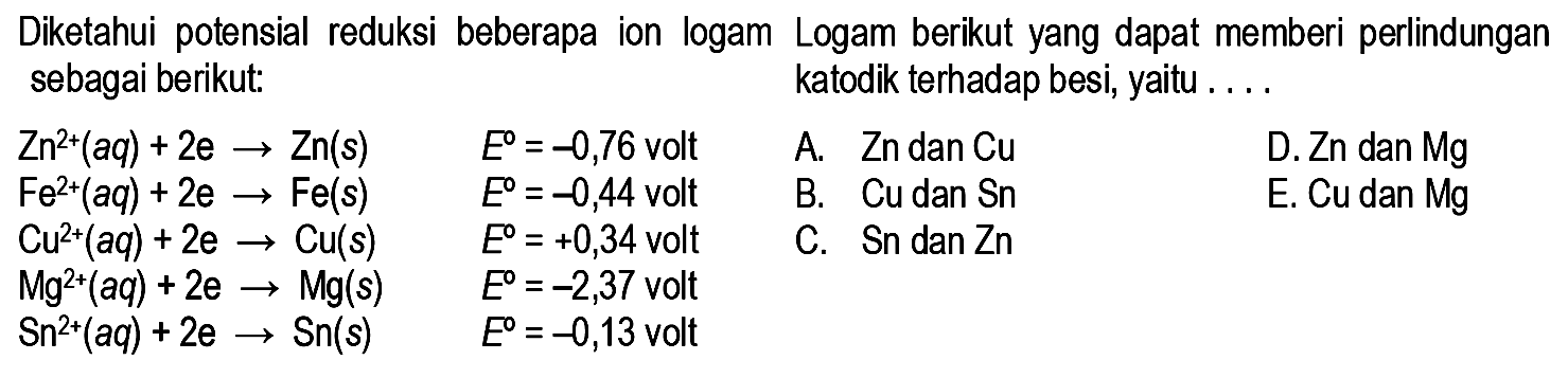 Diketahui potensial reduksi  beberapa ion logam sebagai berikut: 
Zn^(2+) (aq) + 2 e -> Zn (s) E =-0,76 volt 
Fe^(2+) (aq) + 2 e -> Fe(s) E =-0,44 volt 
Cu^(2+) (aq) + 2 e -> Cu(s) E = +0,34 volt 
Mg^(2+) (aq) + 2 e -> Mg(s) E =-2,37 volt 
Sn^(2+) (aq) + 2 e -> Sn(s) E =-0,13 volt Logam berikut yang dapat memberi perlindungan katodik terhadap besi, yaitu A. Zn dan Cu D. Zn dan Mg B. Cu dan Sn E. Cu dan Mg C. Sn dan Zn 