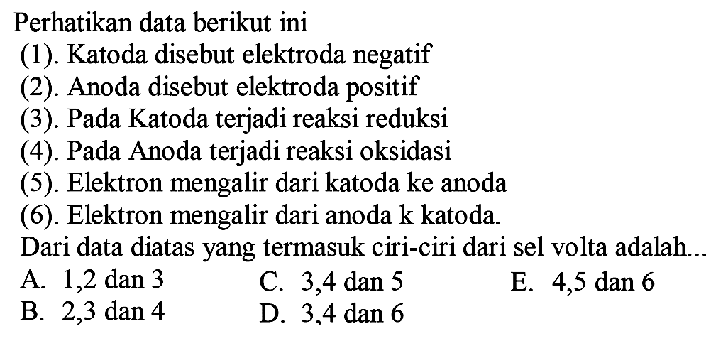 Perhatikan data berikut ini (1). Katoda disebut elektroda negatif (2). Anoda disebut elektroda positif (3). Pada Katoda terjadi reaksi reduksi (4). Pada Anoda terjadi reaksi oksidasi (5) . Elektron mengalir dari katoda ke anoda (6). Elektron mengalir dari anoda ke katoda. Dari data diatas yang termasuk ciri-ciri dari sel volta adalah... A. 1, 2 dan 3 B. 2, 3 dan 4 C. 3, 4 dan 5 D. 3, 4 dan 6 E. 4, 5 dan 6