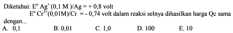 Diketahui: E Ag^+ (0,1 M)/Ag=+0,8 volt E Cr^(3+) (0,01 M)/Cr=-0,74 volt dalam reaksi selnya dihasilkan harga Qc sama dengan...
