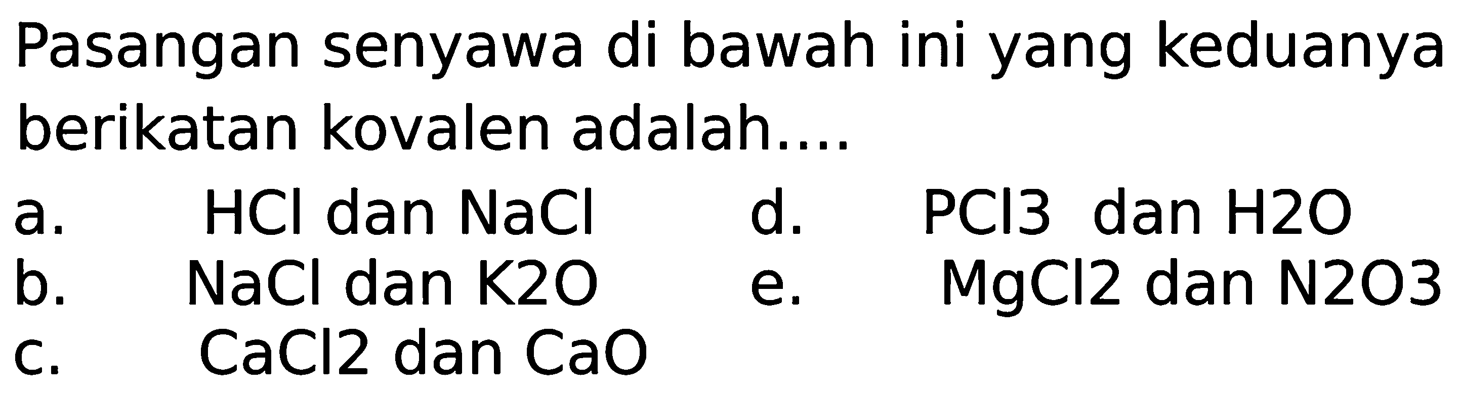 Pasangan senyawa di bawah ini yang keduanya berikatan kovalen adalah....
a.  HCl  dan  NaCl 
d.  PCl 3  dan  H 2 O 
b.  NaCl  dan  K 2 O 
e.  MgCl 2  dan  N 2 O 3 
c.  CaCl 2  dan  CaO 