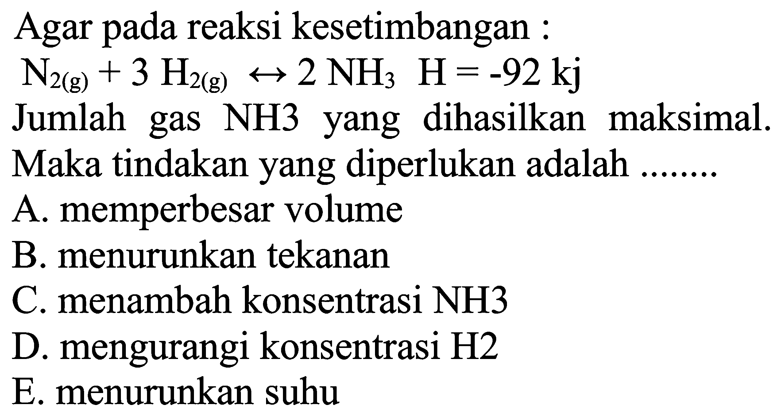 Agar pada reaksi kesetimbangan :N2(g)+3H2(g) <-> 2NH3 H=-92 kj Jumlah gas NH3 yang dihasilkan maksimal.Maka tindakan yang diperlukan adalah ...