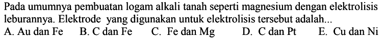 Pada umumnya pembuatan logam alkali tanah seperti magnesium dengan elektrolisis leburannya. Elektrode yang digunakan untuk elektrolisis tersebut adalah...
A. Au dan Fe B. C dan Fe C. Fe dan Mg D. C dan Pt E. Cu dan Ni