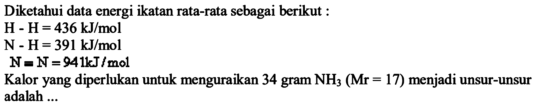 Diketahui data energi ikatan rata-rata sebagai berikut : H-H = 436 kJ/mol N-H = 391 kJ/mol N=N = 941 kJ/mol Kalor yang diperlukan untuk menguraikan 34 gram NH3 (Mr=17) menjadi unsur-unsuradalah ...  