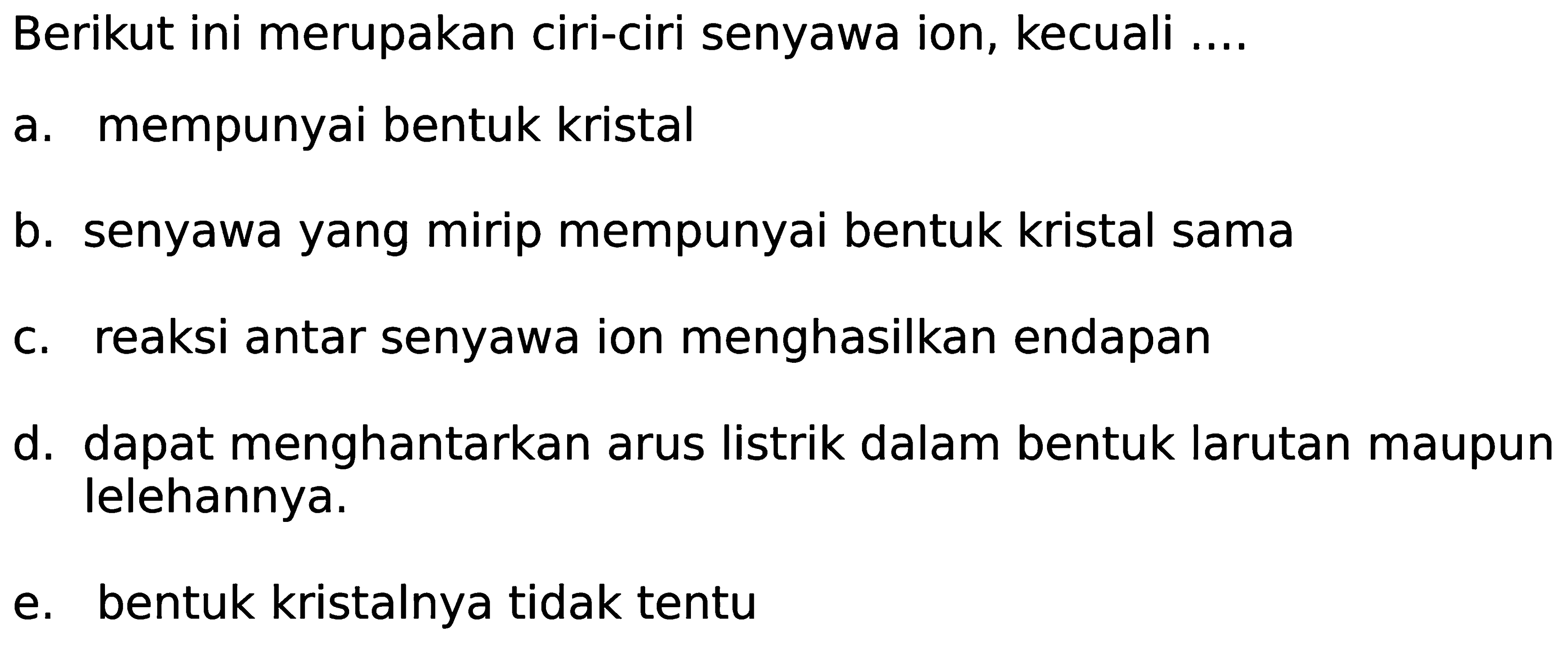 Berikut ini merupakan ciri-ciri senyawa ion, kecuali ....
a. mempunyai bentuk kristal
b. senyawa yang mirip mempunyai bentuk kristal sama
c. reaksi antar senyawa ion menghasilkan endapan
d. dapat menghantarkan arus listrik dalam bentuk larutan maupun lelehannya.
e. bentuk kristalnya tidak tentu