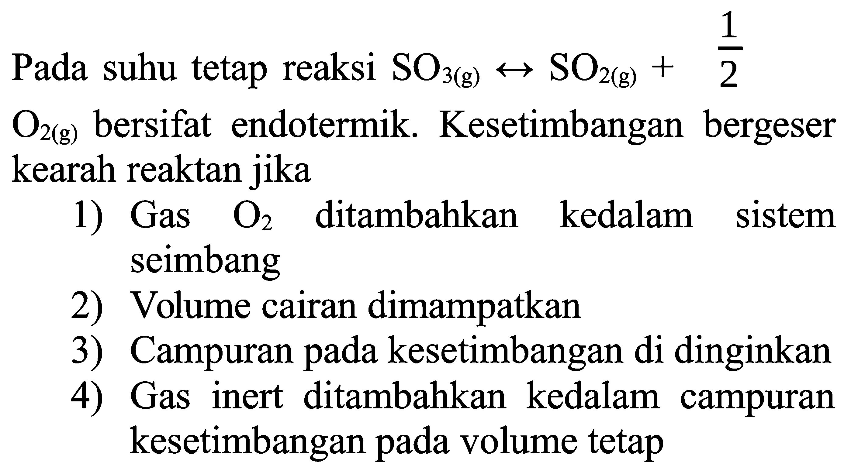 Pada suhu tetap reaksi SO3(g) <--> SO2(g)+&frac12
O2(g) bersifat endotermik. Kesetimbangan bergeser kearah reaktan jika
1) Gas O2 ditambahkan kedalam sistem seimbang
2) Volume cairan dimampatkan
3) Campuran pada kesetimbangan di dinginkan
4) Gas inert ditambahkan kedalam campuran kesetimbangan pada volume tetap