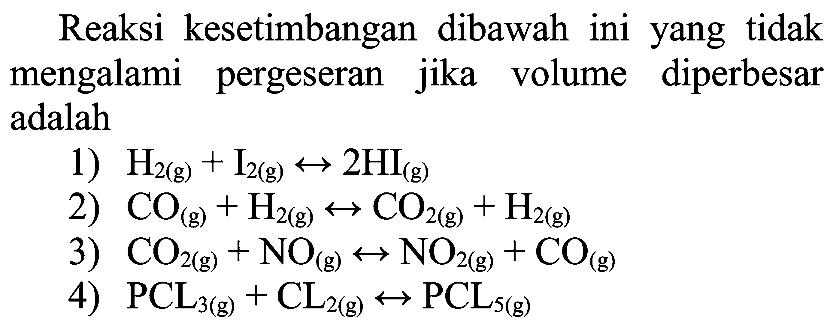 Reaksi kesetimbangan dibawah ini yang tidak mengalami pergeseran jika volume diperbesar adalah
1) H2(g)+I2(g) <--> 2 HI(g)
2) CO(g)+H2(g) <--> CO2(g)+H2(g)
3) CO2(g)+NO(g) <--> NO2(g)+CO(g)
4) PCL3(g)+CL2(g) <--> PCL5(g)