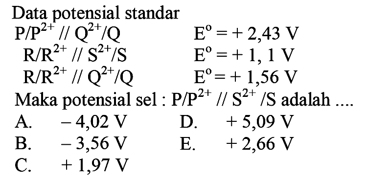 Data potensial standar 
P/P^(2+) // Q^(2+)/Q E = +2,43 V
R/R^(2+) // S^(2+)/S E = +1,1 V
R/R^(2+) // Q^(2+)/Q E = +1,56 V
Maka potensial sel : P/P^(2+) // S^(2+)/S adalah ....