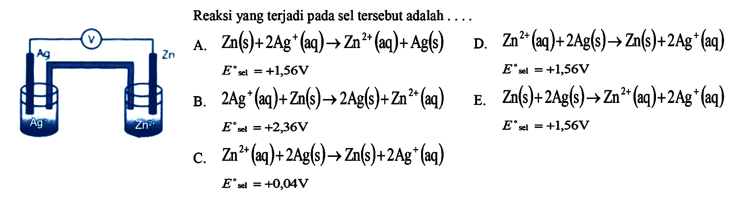 Reaksi yang terjadi pada sel tersebut adalah ....A. Zn(s)+2 Ag^+(aq) -> Zn^2+(aq)+Ag(s) E  sl=+1,56 VB. 2 Ag^+(aq)+Zn(s) -> 2 Ag(s)+Zn^2+(aq) E sel=+2,36 V C. Zn^2+(aq)+2 Ag(s) -> Zn(s)+2 Ag^+(aq) E sel =+0,04 V D. Zn^2+(aq)+2 Ag(s) -> Zn(s)+2 Ag^+(aq) E sel=+1,56 V E. Zn(s)+2 Ag(s) -> Zn^2+(aq)+2 Ag^+(aq) E sel=+1,56 V 