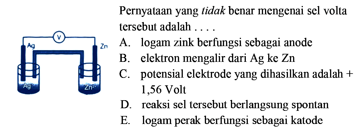 Pernyataan yang tidak benar mengenai sel volta tersebut adalah .... A. logam zink berfungsi sebagai anode B. elektron mengalir dari Ag ke Zn C. potensial elektrode yang dihasilkan adalah +1,56 Volt D. reaksi sel tersebut berlangsung spontan E. logam perak berfungsi sebagai katode 