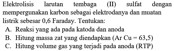 Elektrolisis larutan tembaga (II) sulfat dengan mempergunakan karbon sebagai elektrodanya dan muatan listrik sebesar 0,6 Faraday. Tentukan:
A. Reaksi yang ada pada katoda dan anoda
B. Hitung massa zat yang diendapkan  (Ar~ Cu=63,5) 
C. Hitung volume gas yang terjadi pada anoda (RTP)