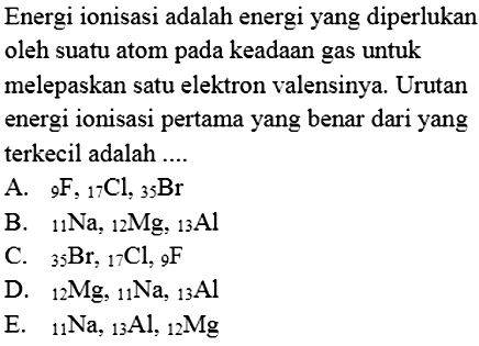 Energi ionisasi adalah energi yang diperlukan oleh suatu atom pada keadaan gas untuk melepaskan satu elektron valensinya. Urutan energi ionisasi pertama yang benar dari yang terkecil adalah ....
A.   9 F, 17 Cl, 35 Br
B.   11 Na, 12 Mg, 13 Al
C.   35 Br, 17 Cl, 9 F
D.   12 Mg, 11 Na, 13 Al
E.   11 Na, 13 Al, 12 Mg