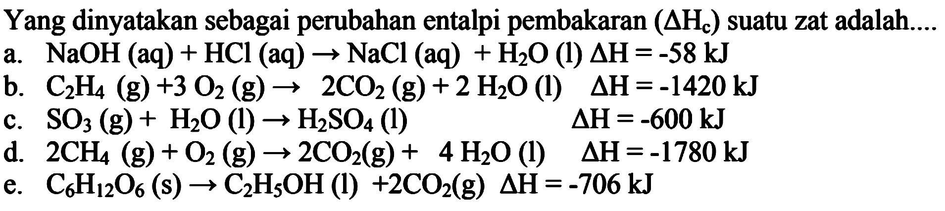 Yang dinyatakan sebagai perubahan entalpi pembakaran (delta Hc) suatu zat adalah
a. NaOH (aq) + HCl (aq) -> NaCl (aq) +H2O (l) delta H =-58kJ 
b. C2H4 (g) + 3 O2 (g) -> 2 CO2 (g) + 2 H2O (l) delta H = -1420 kJ 
c. SO3 (g) + H2O (l) -> H2SO4 (l) delta H = -600 kJ 
d. 2 CH4 (g) + O2 (g) -> 2 CO2 (g) + 4 H2O (l) delta H =-1780 kJ 
e. C6H12O6 (s) -> C2H5OH (l) + 2 CO2 (g) delta H = -706 kJ