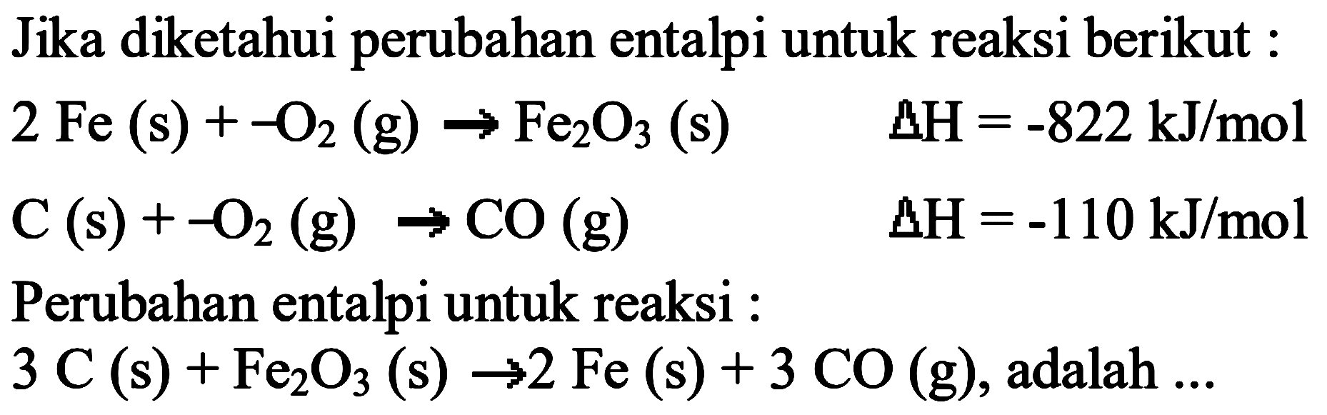 Jika diketahui perubahan entalpi untuk reaksi berikut :2Fe(s)+-O2(g)->Fe2O3(s)  delta H=-822 kJ/mol C(s)+-O2(g)->CO(g) delta H=-110 kJ/molPerubahan entalpi untuk reaksi :3C(s)+Fe2O3(s)->2Fe(s)+3CO(g), adalah  ... 