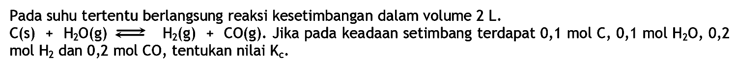 Pada suhu tertentu berlangsung reaksi kesetimbangan dalam volume 2 L. C (s) + H2O (g) <=> H2 (g) + CO (g). Jika pada keadaan setimbang terdapat 0,1 mol C, 0,1 mol H2O, 0,2 mol H2 dan 0,2 mol CO, tentukan nilai Kc.