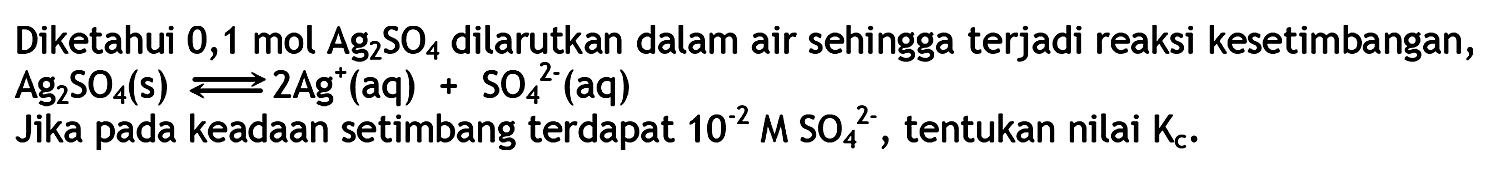 Diketahui 0,1 mol Ag2SO4 dilarutkan dalam air sehingga terjadi reaksi kesetimbangan, 
Ag2SO4 (s) <=> 2Ag^+ + SO$^(2-) (aq)
Jika pada keadaan setimbang terdapat 10^(-2) M SO4^(2-), tentukan nilai Kc.