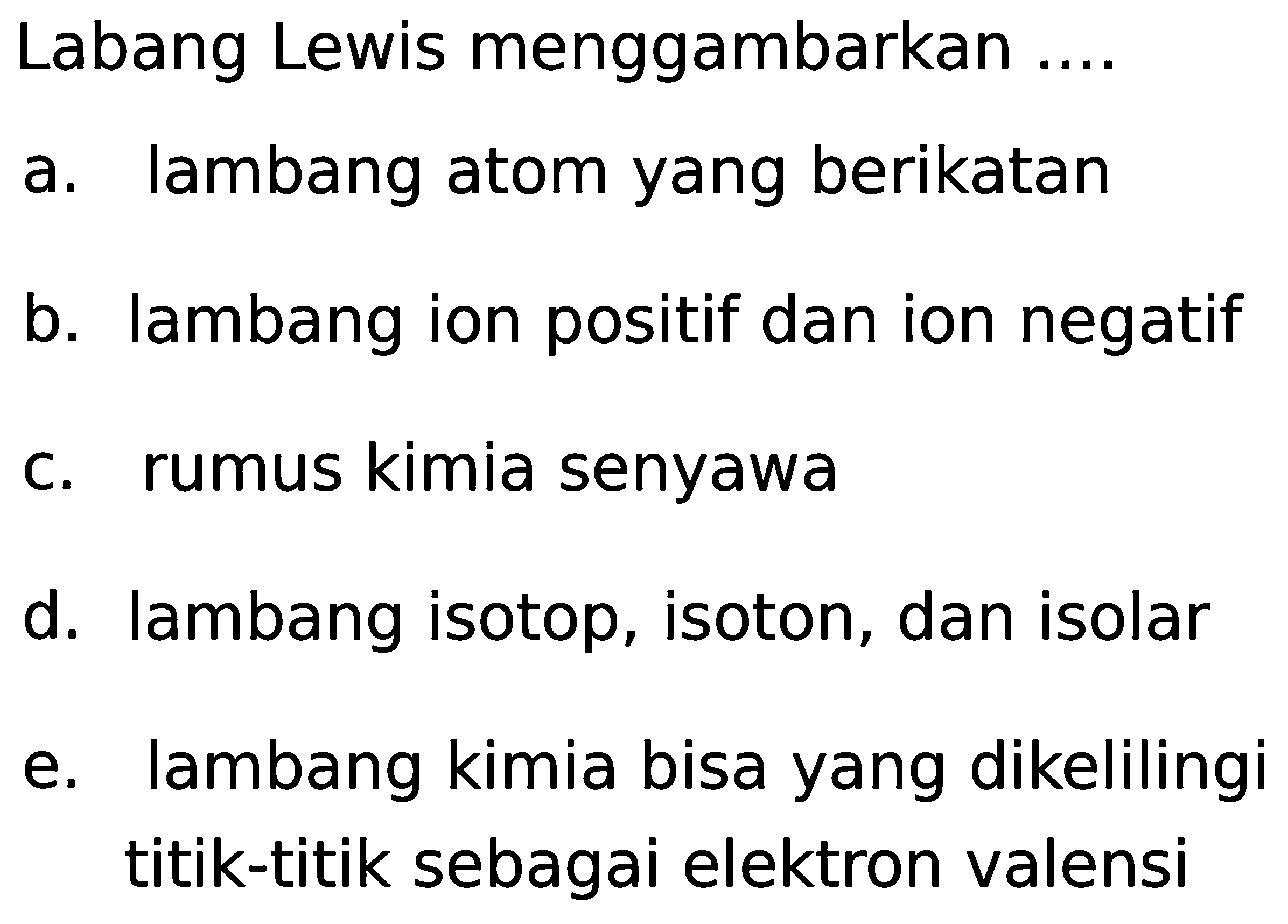 Labang Lewis menggambarkan ....
a. lambang atom yang berikatan
b. lambang ion positif dan ion negatif
c. rumus kimia senyawa
d. lambang isotop, isoton, dan isolar
e. lambang kimia bisa yang dikelilingi titik-titik sebagai elektron valensi