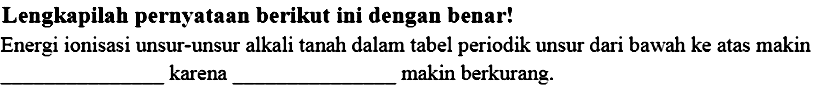 Lengkapilah pernyataan berikut ini dengan benar! 
Energi ionisasi unsur-unsur alkali tanah dalam tabel periodik unsur dari bawah ke atas makin ______ karena _____ makin berkurang.