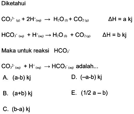 Diketahui CO3^(2-) (g) + 2H^+ (aq) -> H2O (l) + CO2 (g)  delta H=a kj HCO3^- (aq) + H^+ (aq) -> H2O (l) + CO2 (g)  delta H=b kj Maka untuk reaksi  HCO3^- CO3^(2-) (aq) + H^+ (aq) -> HCO3^- (aq) adalah... 