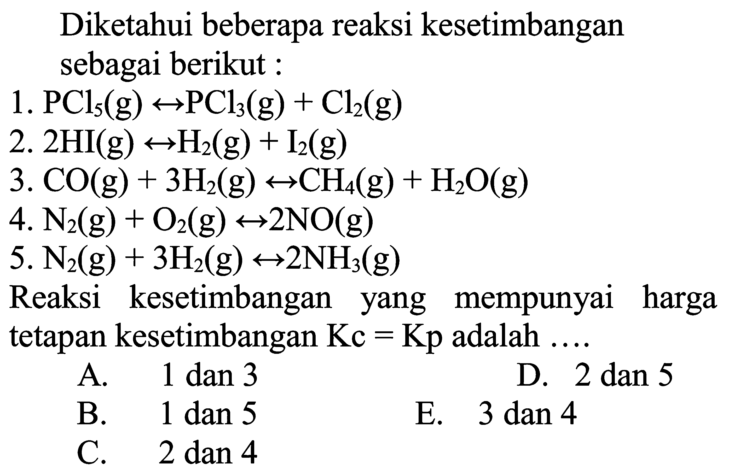 Diketahui beberapa reaksi kesetimbangan sebagai berikut : 1. PCl5(g) <-> PCl3(g)+Cl2(g) 2. 2HI(g) <-> H2(g)+I2(g) 3. CO(g)+3H2(g) <-> CH4(g)+H2O(g) 4. N2(g)+O2(g) <-> 2NO(g) 5. N2(g)+3H2(g) <-> 2NH3(g) Reaksi kesetimbangan yang mempunyai harga tetapan kesetimbangan Kc=Kp adalah .... A. 1 dan 3 B. 1 dan 5 C. 2 dan 4 D. 2 dan 5 E. 3 dan 4 