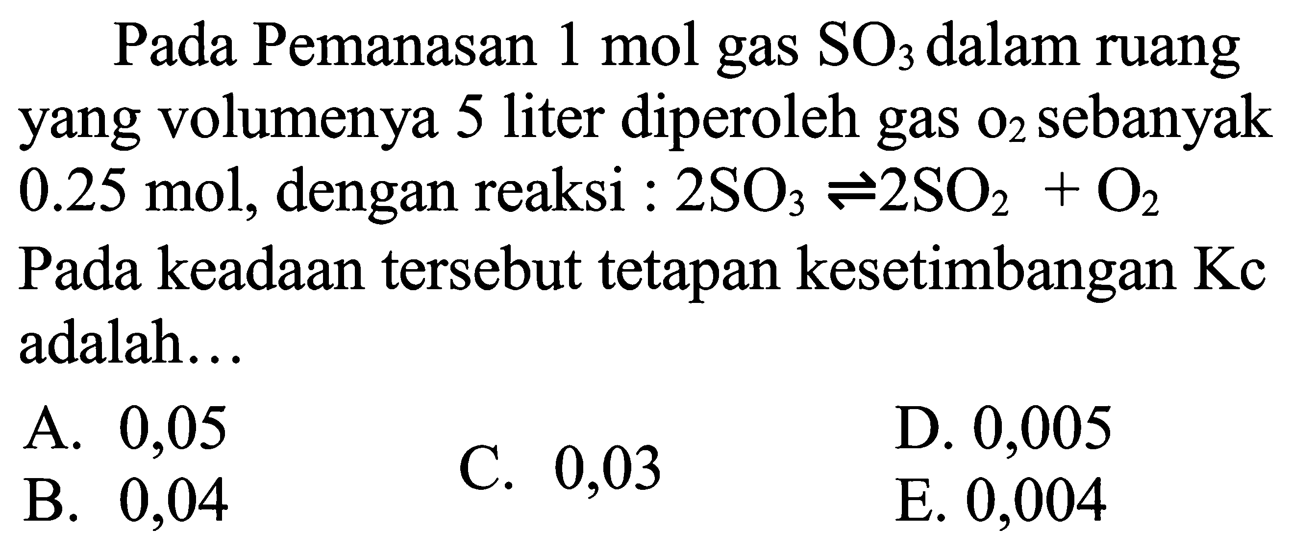 Pada Pemanasan 1 mol gas SO3 dalam ruang yang volumenya 5 liter diperoleh gas O2 sebanyak 0.25 mol, dengan reaksi: 2SO3<=>2 SO2+O Pada keadaan tersebut tetapan kesetimbangan Kc adalah...