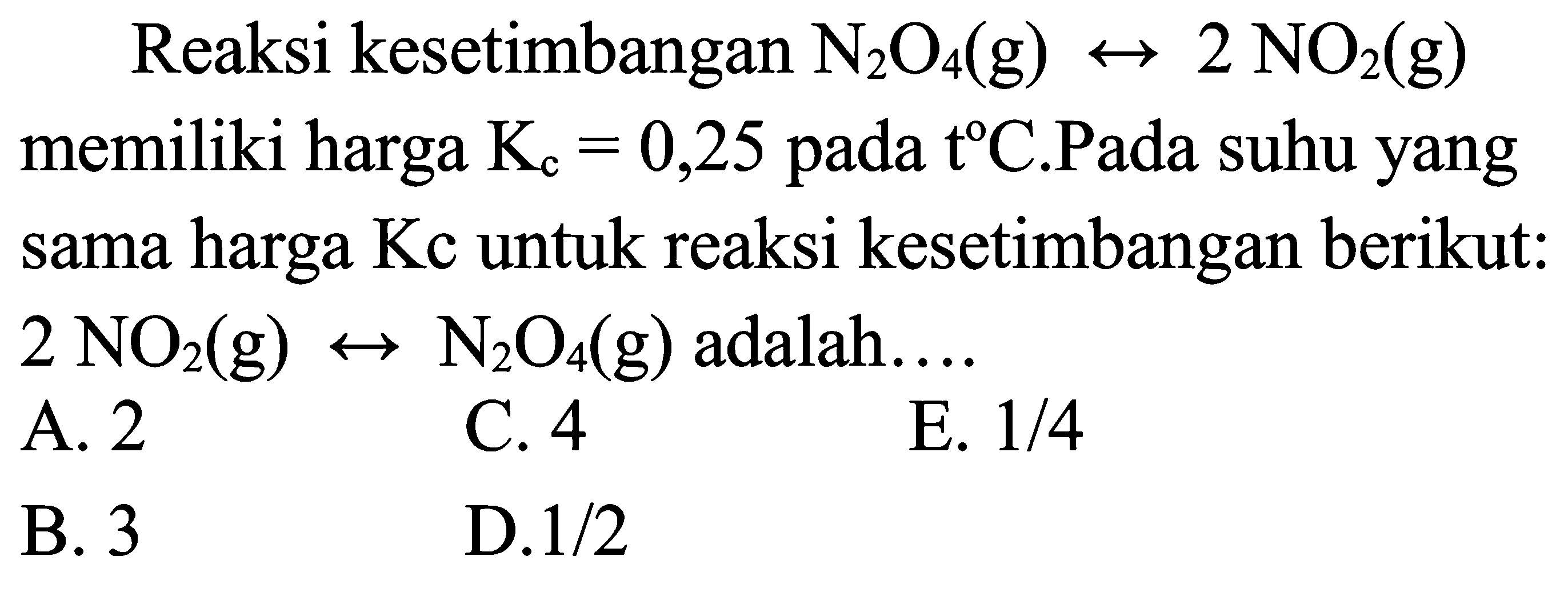 Reaksi kesetimbangan N2 O4(g) right-> 2 NO2(g)  memiliki harga Kc=0,25  pada t C.Pada suhu yang sama harga Kc untuk reaksi kesetimbangan berikut:  2 NO2(g) right-> N2 O4(g)  adalah....
A. 2
C. 4
E.  1 / 4 
B. 3
D.1/2