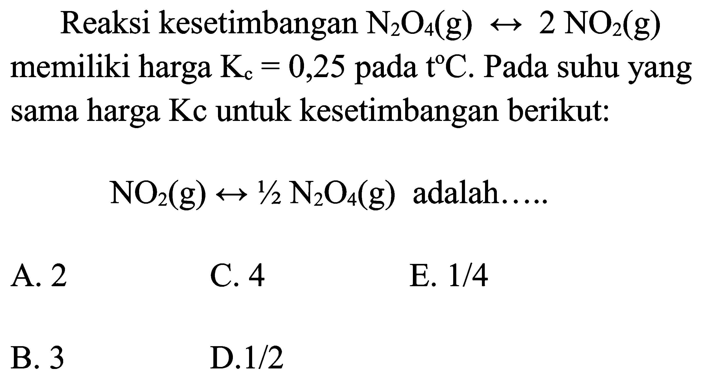 Reaksi kesetimbangan N2 O4(g) right-> 2 NO2(g)  memiliki harga  Kc=0,25  pada  t C. Pada suhu yang sama harga Kc untuk kesetimbangan berikut:
NO2(g) right-> 1 / 2 N2 O4(g)  adalah.....
A. 2
C. 4
E.  1 / 4 
B. 3
D.  1 / 2 