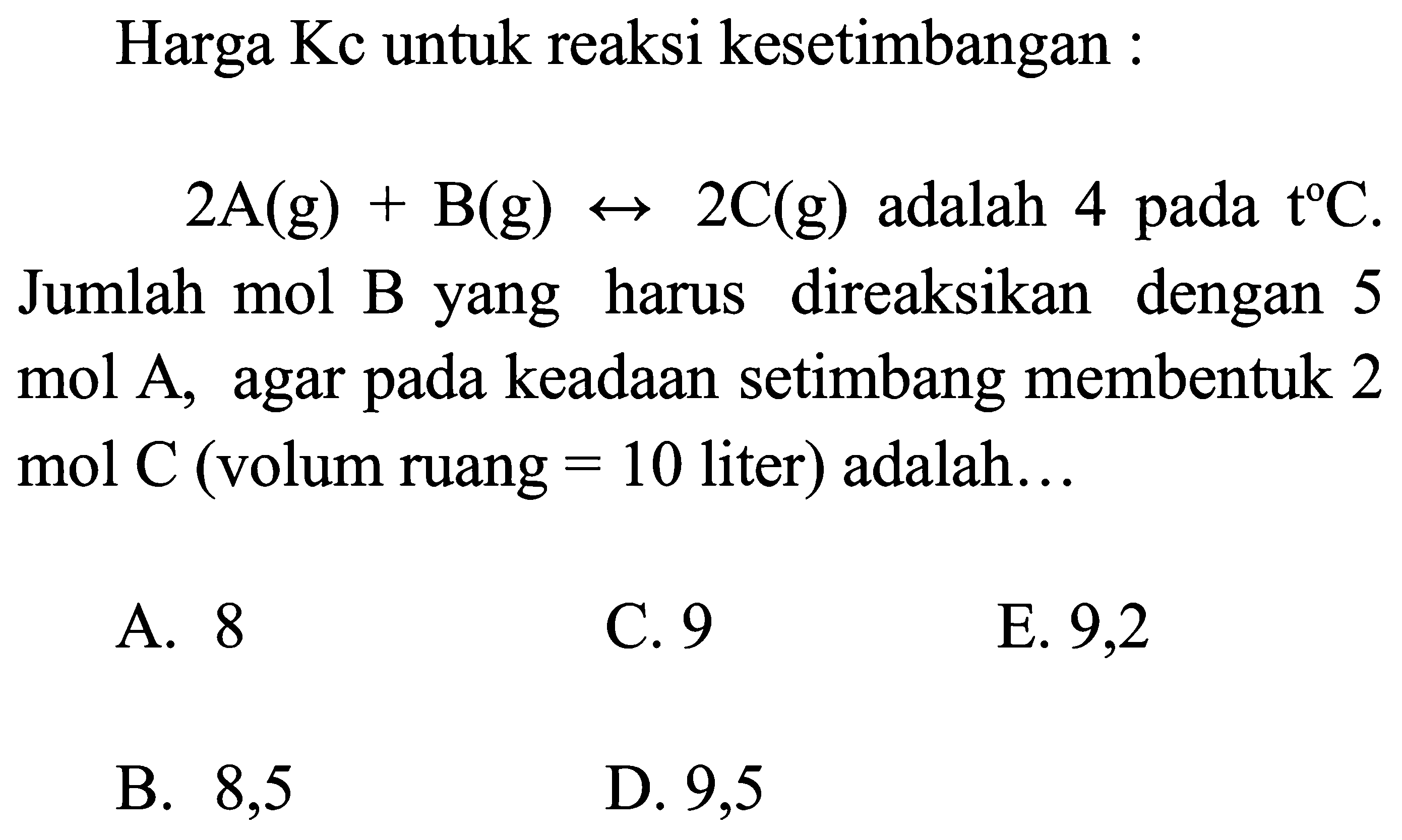 Harga Kc untuk reaksi kesetimbangan :
 2 A(g)+B(g) <--> 2 C(g)  adalah 4 pada t C Jumlah mol B yang harus direaksikan dengan 5 mol A, agar pada keadaan setimbang membentuk 2 mol  C  (volum ruang  =10  liter) adalah...
A. 8
C. 9
E. 9,2
B. 8,5
D. 9,5