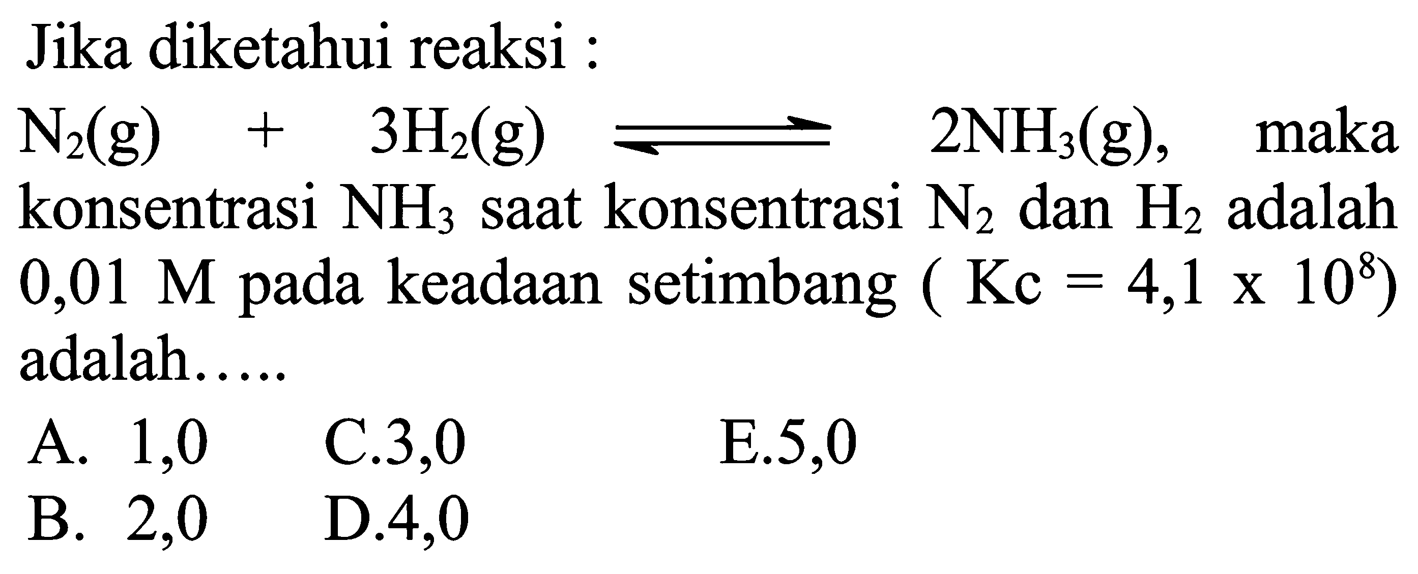 Jika diketahui reaksi :
N2(g)+3 H2(g) leftharpoons 2 NH3(g) , maka konsentrasi NH3 saat konsentrasi N2 dan H2 adalah  0,01 M pada keadaan setimbang  (Kc=4,1 x 10^8)  adalah.....
A. 1,0
 l  B.  2,0    D.  4,0
E. 5,0